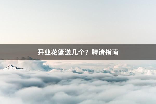 开业花篮送几个？聘请指南