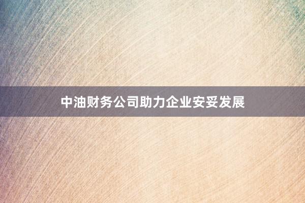 中油财务公司助力企业安妥发展